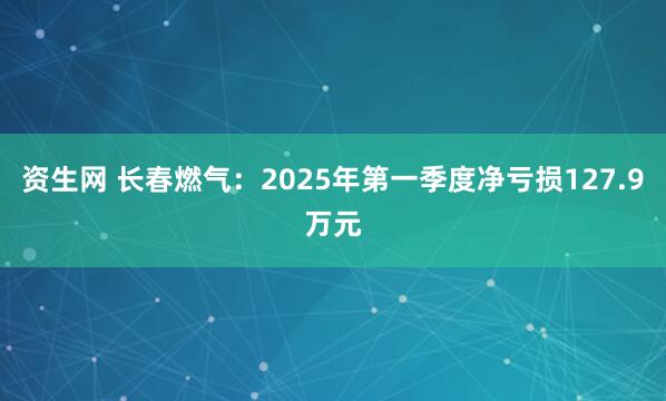 资生网 长春燃气：2025年第一季度净亏损127.9万元