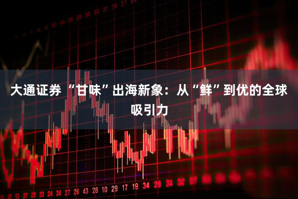 大通证券 “甘味”出海新象:从“鲜”到优的全球吸引力