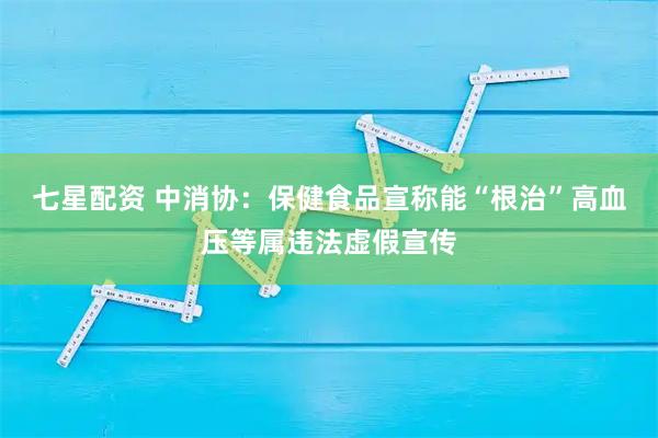 七星配资 中消协：保健食品宣称能“根治”高血压等属违法虚假宣传