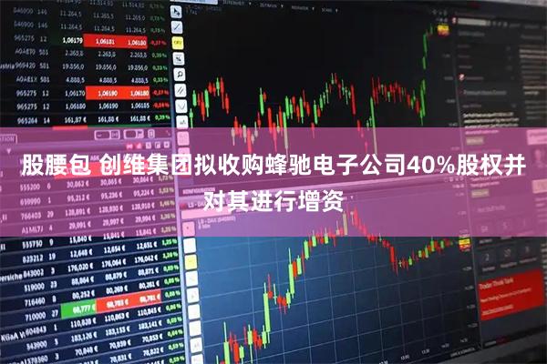 股腰包 创维集团拟收购蜂驰电子公司40%股权并对其进行增资