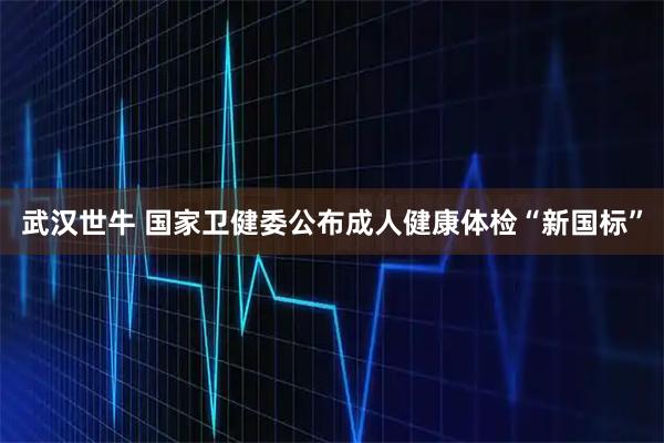 武汉世牛 国家卫健委公布成人健康体检“新国标”