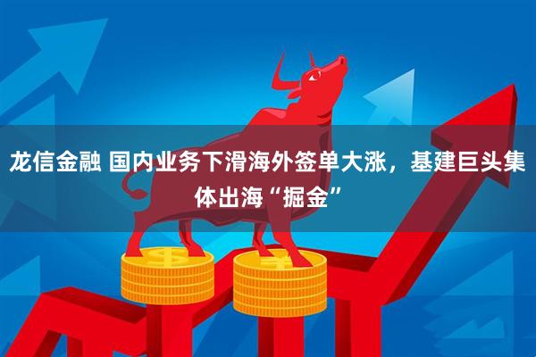 龙信金融 国内业务下滑海外签单大涨，基建巨头集体出海“掘金”