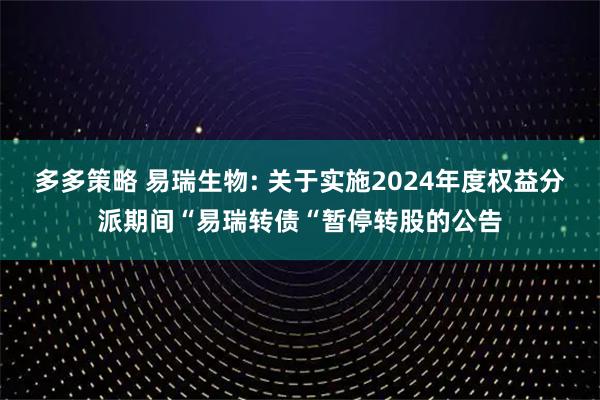 多多策略 易瑞生物: 关于实施2024年度权益分派期间“易瑞转债“暂停转股的公告