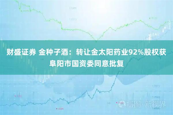 财盛证券 金种子酒：转让金太阳药业92%股权获阜阳市国资委同意批复