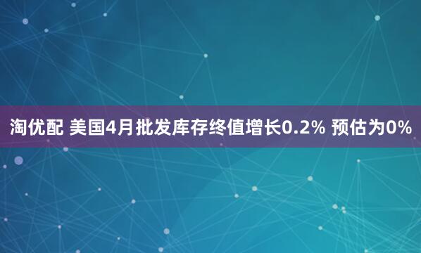 淘优配 美国4月批发库存终值增长0.2% 预估为0%