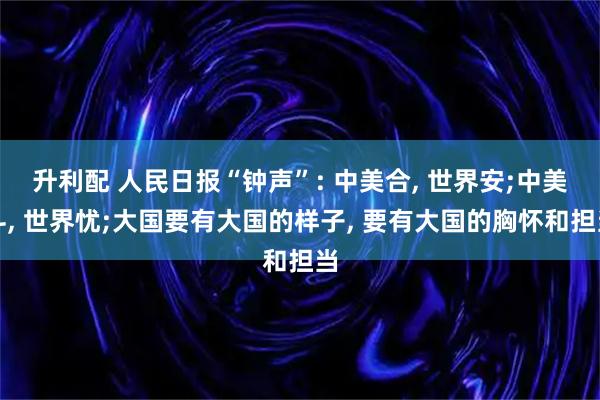 升利配 人民日报“钟声”: 中美合, 世界安;中美斗, 世界忧;大国要有大国的样子, 要有大国的胸怀和担当