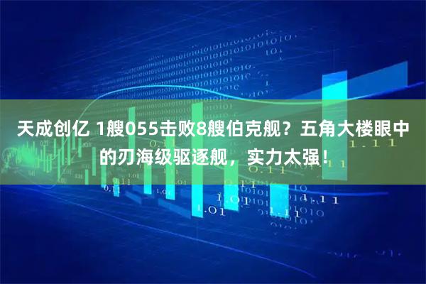 天成创亿 1艘055击败8艘伯克舰？五角大楼眼中的刃海级驱逐舰，实力太强！