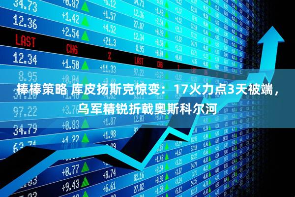 棒棒策略 库皮扬斯克惊变：17火力点3天被端，乌军精锐折戟奥斯科尔河