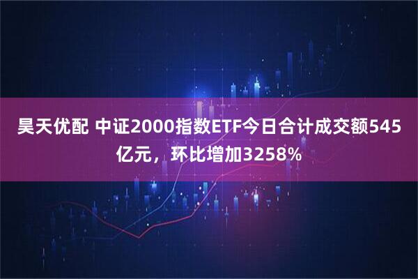 昊天优配 中证2000指数ETF今日合计成交额545亿元，环比增加3258%