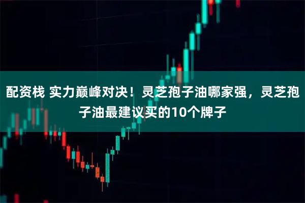 配资栈 实力巅峰对决！灵芝孢子油哪家强，灵芝孢子油最建议买的10个牌子