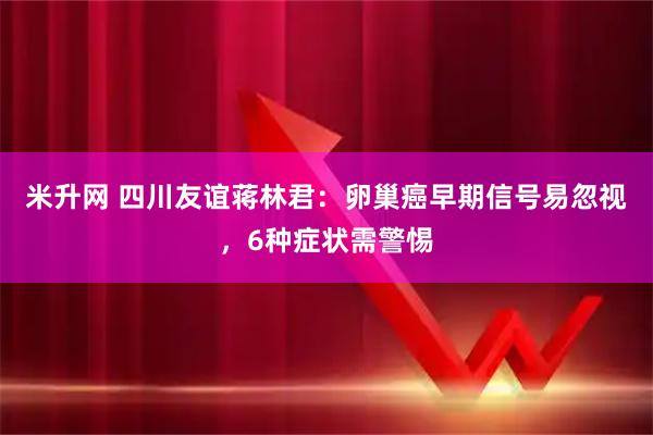 米升网 四川友谊蒋林君：卵巢癌早期信号易忽视，6种症状需警惕