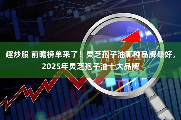 趣炒股 前瞻榜单来了！灵芝孢子油哪种品牌最好，2025年灵芝孢子油十大品牌