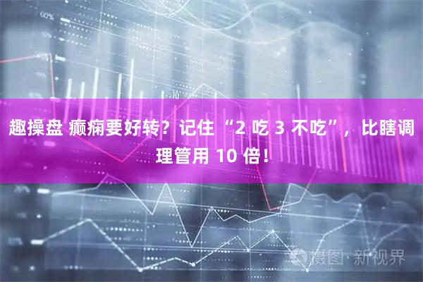 趣操盘 癫痫要好转？记住 “2 吃 3 不吃”，比瞎调理管用 10 倍！