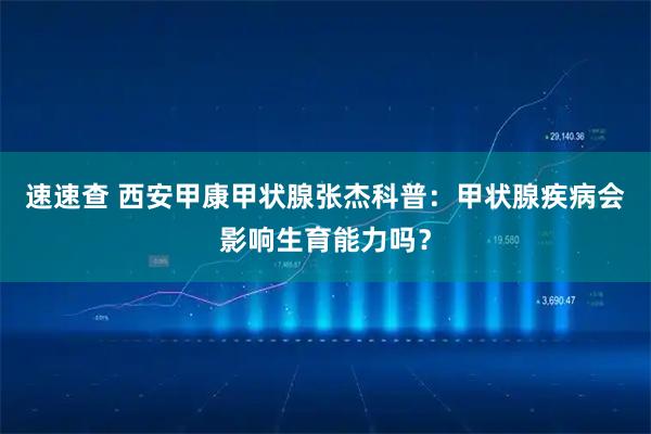 速速查 西安甲康甲状腺张杰科普：甲状腺疾病会影响生育能力吗？