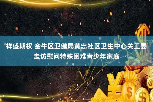 祥盛期权 金牛区卫健局黄忠社区卫生中心关工委走访慰问特殊困难青少年家庭