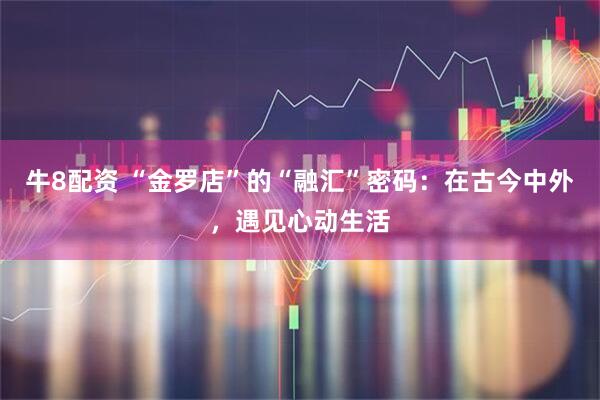 牛8配资 “金罗店”的“融汇”密码：在古今中外，遇见心动生活