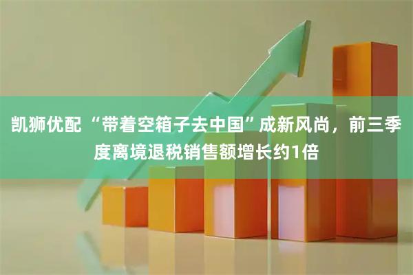 凯狮优配 “带着空箱子去中国”成新风尚，前三季度离境退税销售额增长约1倍