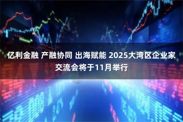 亿利金融 产融协同 出海赋能 2025大湾区企业家交流会将于11月举行