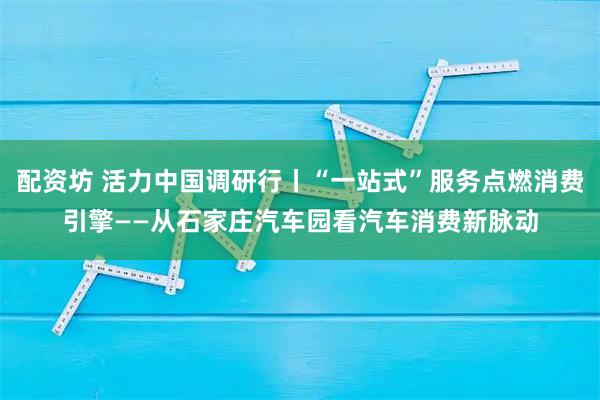配资坊 活力中国调研行丨“一站式”服务点燃消费引擎——从石家庄汽车园看汽车消费新脉动