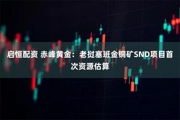 启恒配资 赤峰黄金：老挝塞班金铜矿SND项目首次资源估算