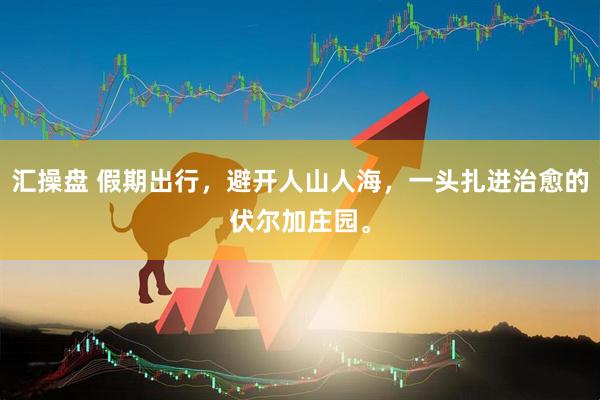 汇操盘 假期出行，避开人山人海，一头扎进治愈的伏尔加庄园。