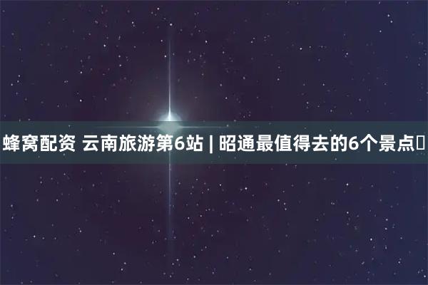蜂窝配资 云南旅游第6站 | 昭通最值得去的6个景点️