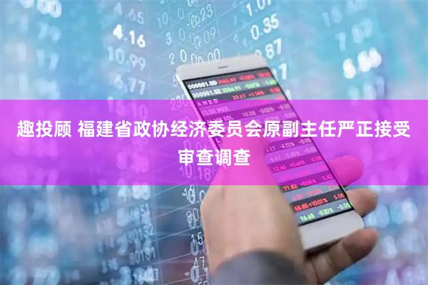 趣投顾 福建省政协经济委员会原副主任严正接受审查调查