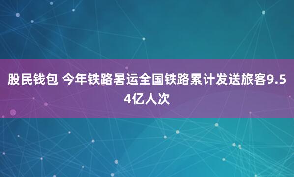 股民钱包 今年铁路暑运全国铁路累计发送旅客9.54亿人次