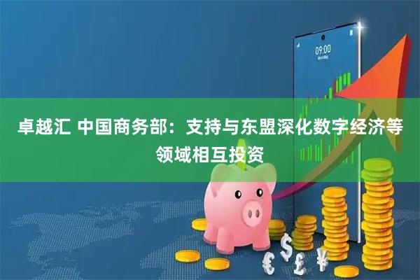 卓越汇 中国商务部：支持与东盟深化数字经济等领域相互投资