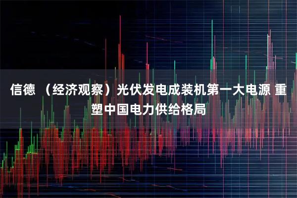信德 （经济观察）光伏发电成装机第一大电源 重塑中国电力供给格局